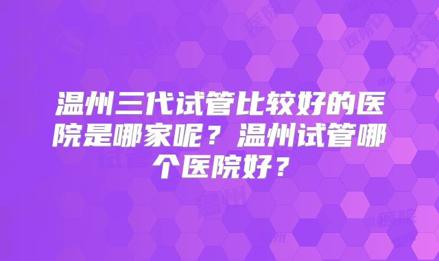 温州三代试管比较好的医院是哪家呢？温州试管哪个医院好？