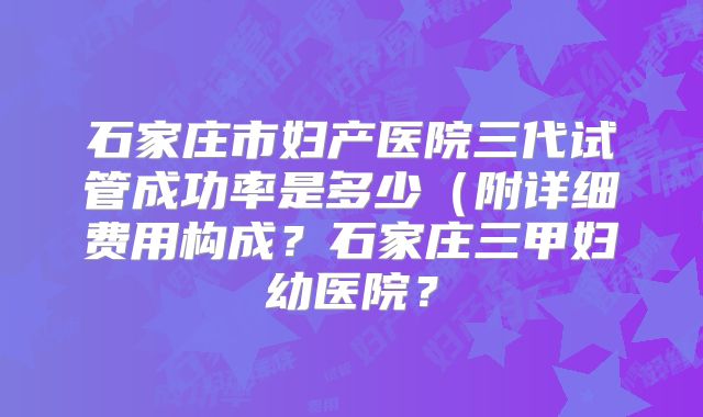 石家庄市妇产医院三代试管成功率是多少（附详细费用构成？石家庄三甲妇幼医院？