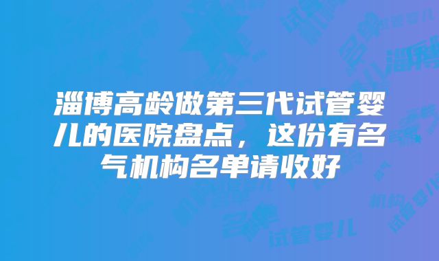 淄博高龄做第三代试管婴儿的医院盘点,这份有名气机构名单请收好