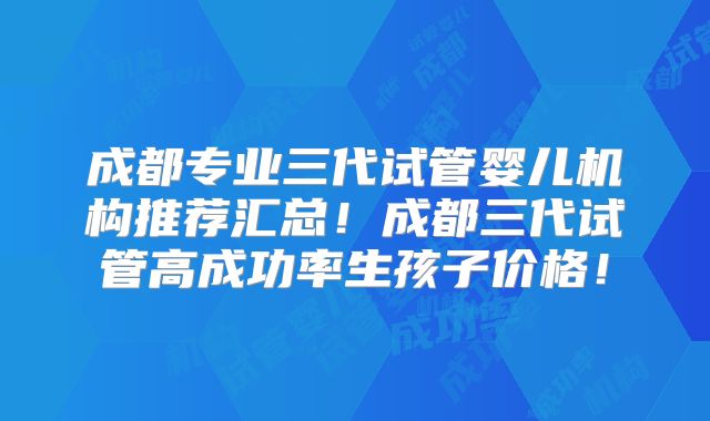 成都专业三代试管婴儿机构推荐汇总！成都三代试管高成功率生孩子价格！