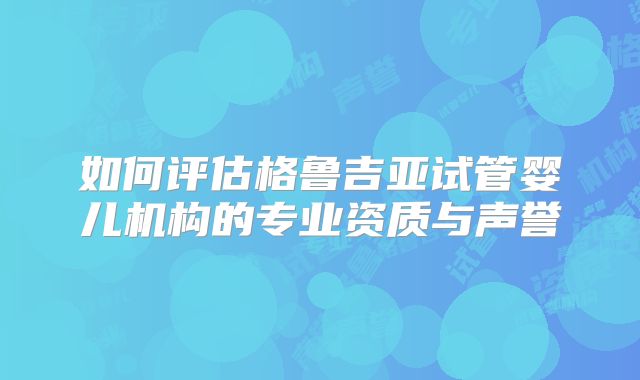 如何评估格鲁吉亚试管婴儿机构的专业资质与声誉