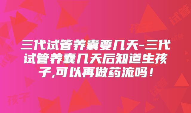 三代试管养囊要几天-三代试管养囊几天后知道生孩子,可以再做药流吗！