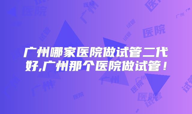 广州哪家医院做试管二代好,广州那个医院做试管!