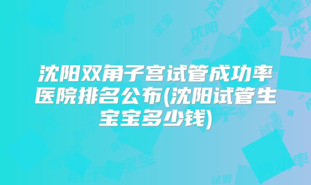 沈阳双角子宫试管成功率医院排名公布(沈阳试管生宝宝多少钱)