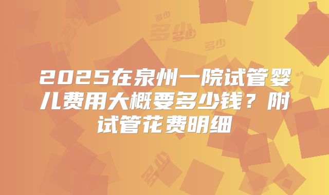 2025在泉州一院试管婴儿费用大概要多少钱?附试管花费明细