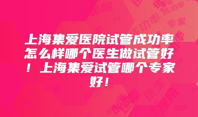 上海集爱医院试管成功率怎么样哪个医生做试管好！上海集爱试管哪个专家好！