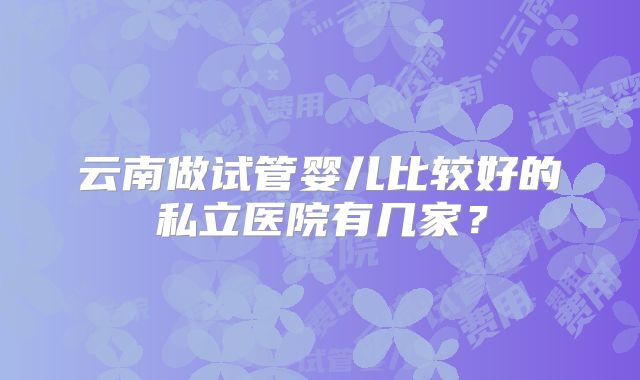 云南做试管婴儿比较好的私立医院有几家？