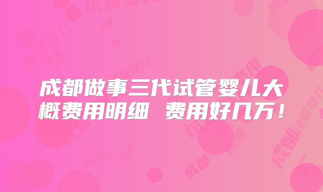 成都做事三代试管婴儿大概费用明细 费用好几万!