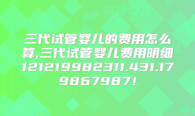 三代试管婴儿的费用怎么算,三代试管婴儿费用明细121219982311.431.179867987！