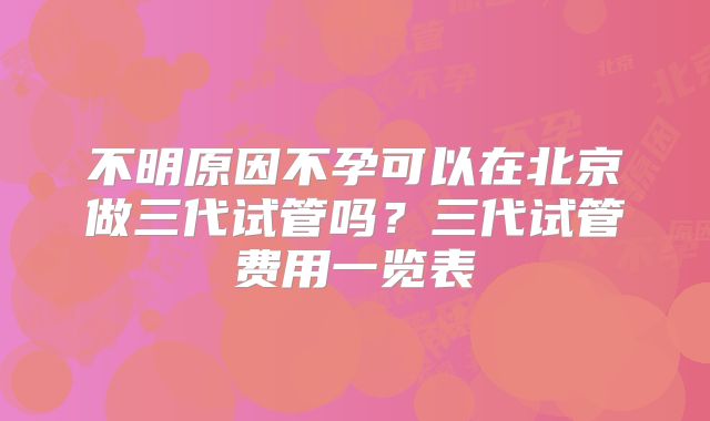 不明原因不孕可以在北京做三代试管吗?三代试管费用一览表