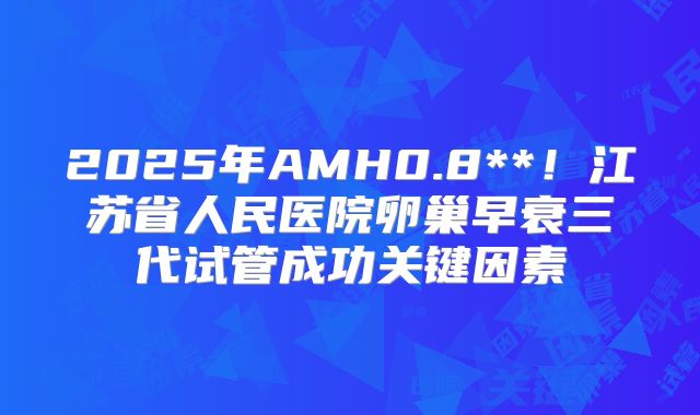 2025年AMH0.8**！江苏省人民医院卵巢早衰三代试管成功关键因素