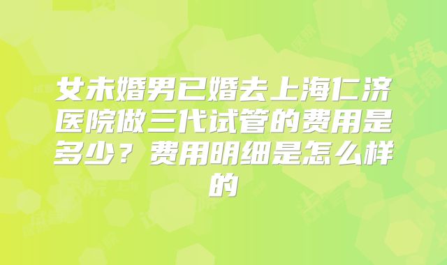 女未婚男已婚去上海仁济医院做三代试管的费用是多少？费用明细是怎么样的