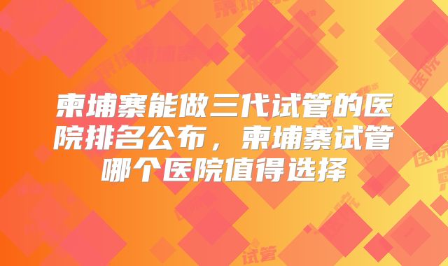 柬埔寨能做三代试管的医院排名公布,柬埔寨试管哪个医院值得选择