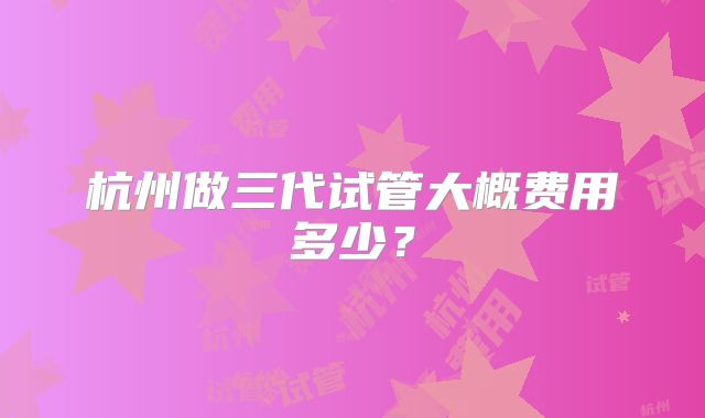 杭州做三代试管大概费用多少?