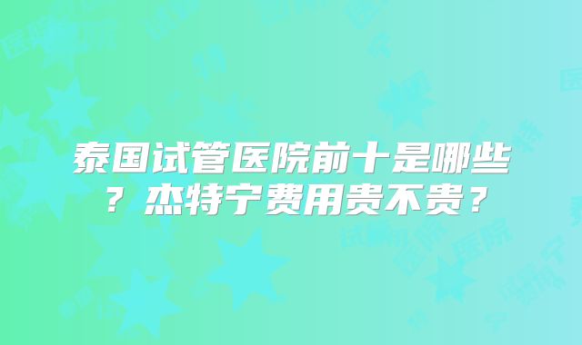 泰国试管医院前十是哪些？杰特宁费用贵不贵？