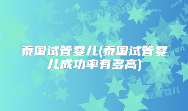 泰国试管婴儿(泰国试管婴儿成功率有多高)