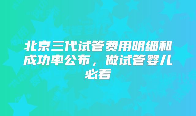 北京三代试管费用明细和成功率公布，做试管婴儿必看