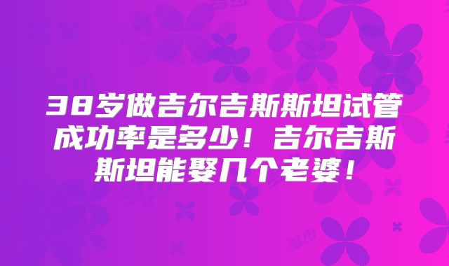 38岁做吉尔吉斯斯坦试管成功率是多少！吉尔吉斯斯坦能娶几个老婆！