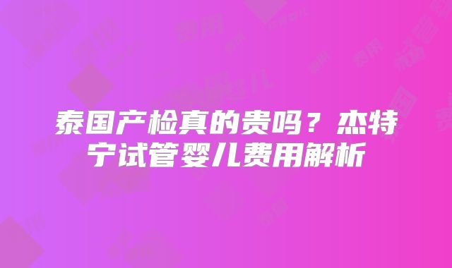 泰国产检真的贵吗？杰特宁试管婴儿费用解析