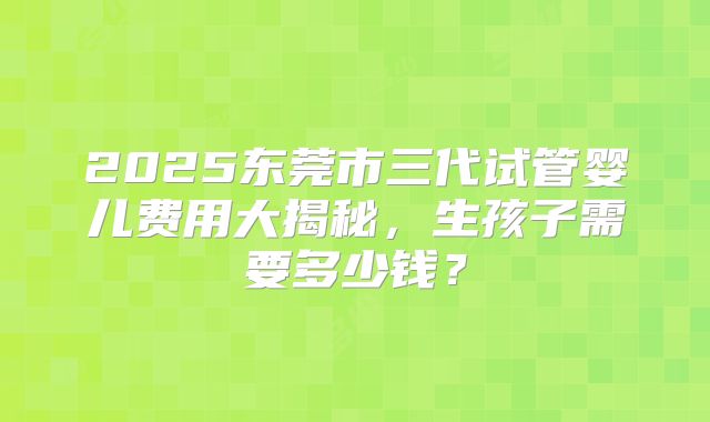 2025东莞市三代试管婴儿费用大揭秘，生孩子需要多少钱？