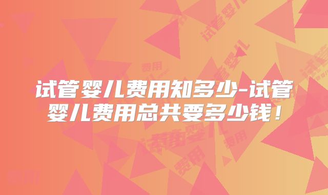 试管婴儿费用知多少-试管婴儿费用总共要多少钱！