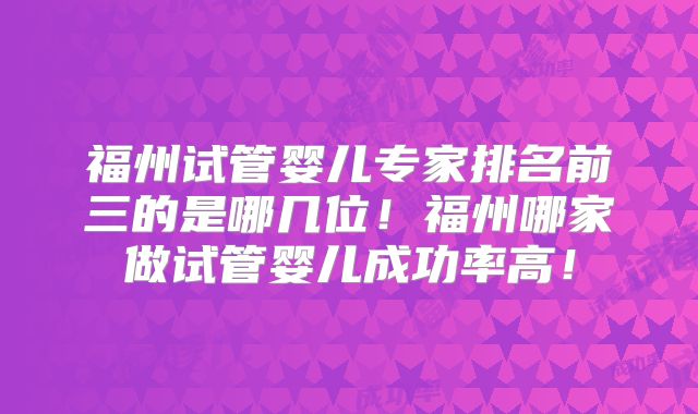 福州试管婴儿专家排名前三的是哪几位！福州哪家做试管婴儿成功率高！