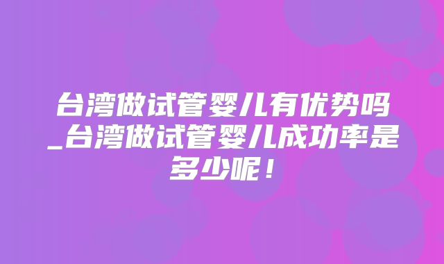台湾做试管婴儿有优势吗_台湾做试管婴儿成功率是多少呢！