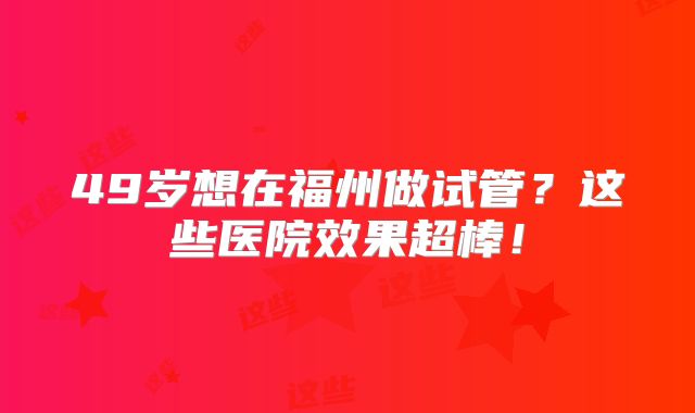 49岁想在福州做试管？这些医院效果超棒！
