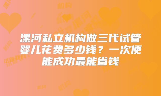 漯河私立机构做三代试管婴儿花费多少钱？一次便能成功最能省钱