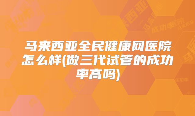 马来西亚全民健康网医院怎么样(做三代试管的成功率高吗)