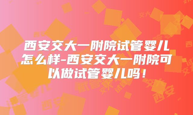 西安交大一附院试管婴儿怎么样-西安交大一附院可以做试管婴儿吗！