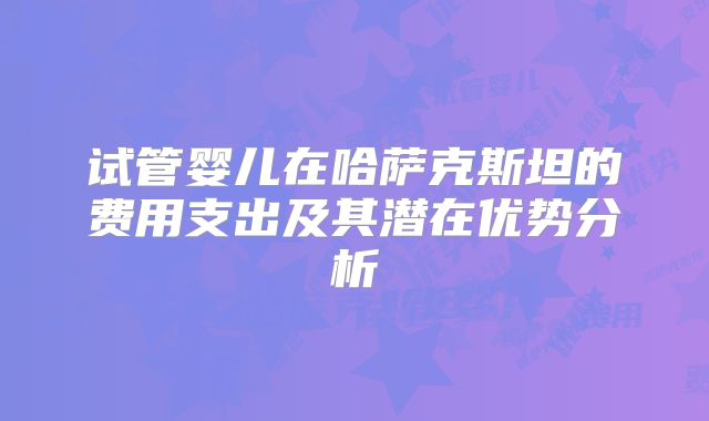 试管婴儿在哈萨克斯坦的费用支出及其潜在优势分析
