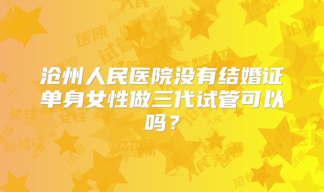 沧州人民医院没有结婚证单身女性做三代试管可以吗?