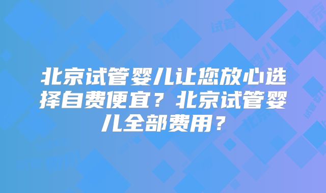 北京试管婴儿让您放心选择自费便宜？北京试管婴儿全部费用？