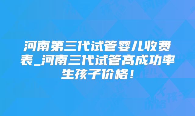 河南第三代试管婴儿收费表_河南三代试管高成功率生孩子价格！