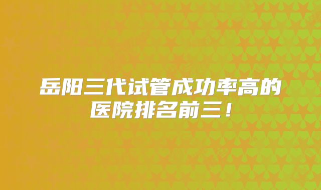 岳阳三代试管成功率高的医院排名前三！