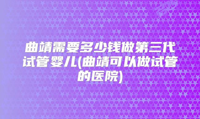 曲靖需要多少钱做第三代试管婴儿(曲靖可以做试管的医院)
