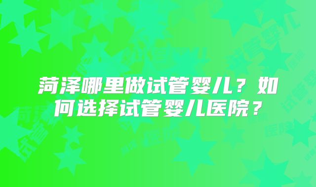 菏泽哪里做试管婴儿?如何选择试管婴儿医院?