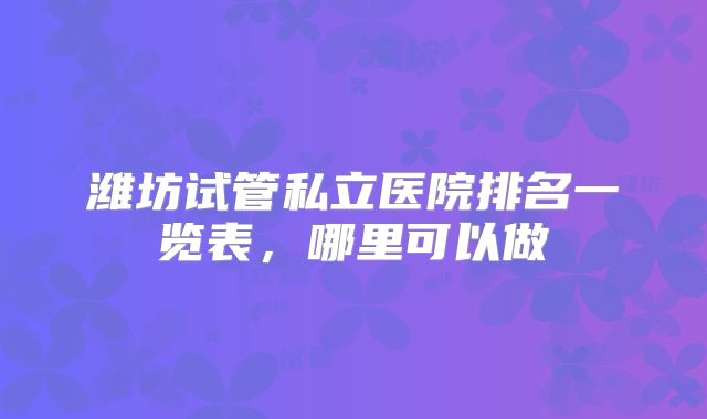 潍坊试管私立医院排名一览表，哪里可以做