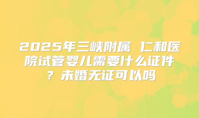 2025年三峡附属 仁和医院试管婴儿需要什么证件?未婚无证可以吗