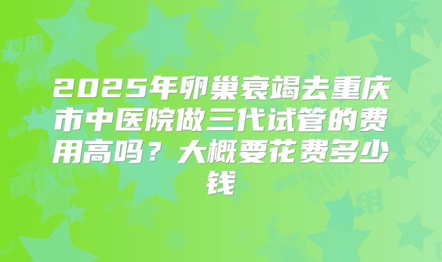 2025年卵巢衰竭去重庆市中医院做三代试管的费用高吗?大概要花费多少钱