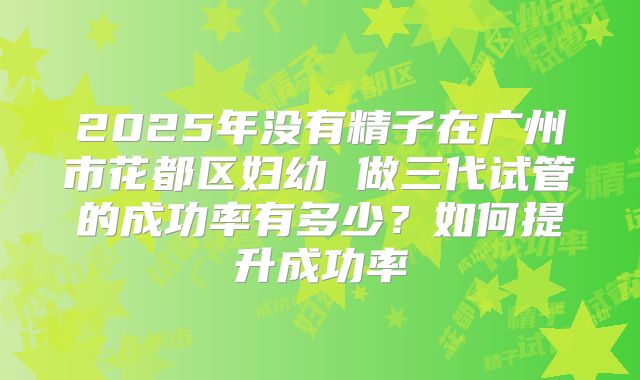2025年没有精子在广州市花都区妇幼 做三代试管的成功率有多少？如何提升成功率
