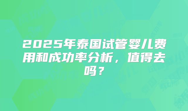 2025年泰国试管婴儿费用和成功率分析，值得去吗？