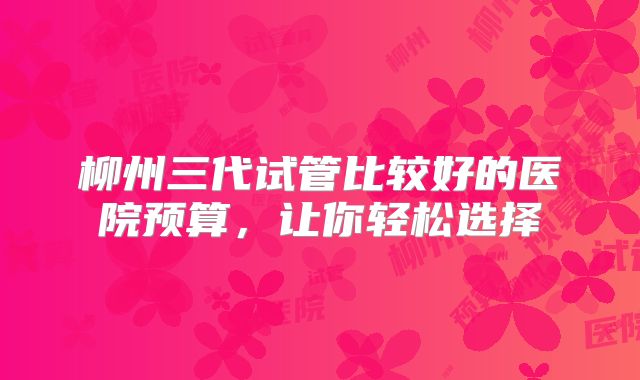 柳州三代试管比较好的医院预算，让你轻松选择
