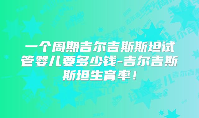 一个周期吉尔吉斯斯坦试管婴儿要多少钱-吉尔吉斯斯坦生育率！