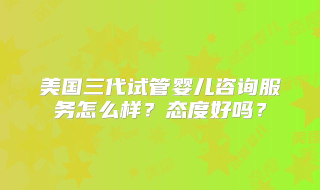 美国三代试管婴儿咨询服务怎么样？态度好吗？
