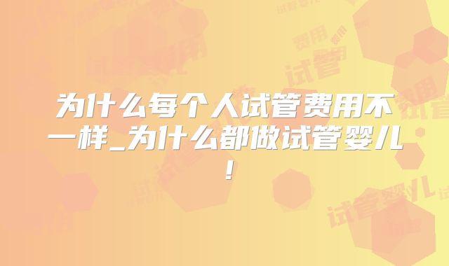 为什么每个人试管费用不一样_为什么都做试管婴儿！
