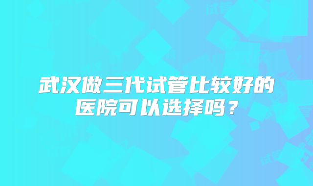 武汉做三代试管比较好的医院可以选择吗？