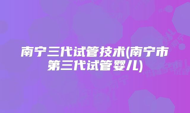 南宁三代试管技术(南宁市第三代试管婴儿)