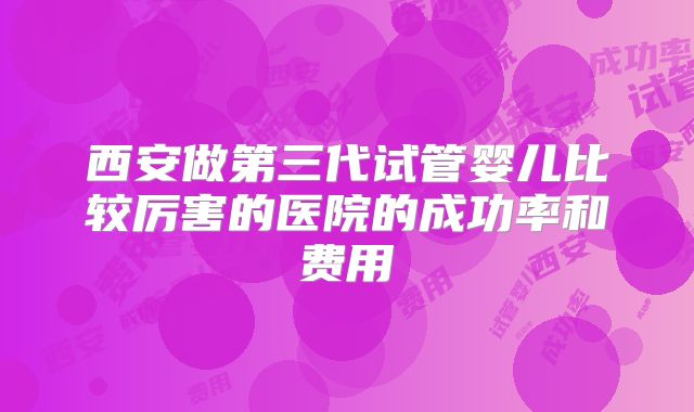 西安做第三代试管婴儿比较厉害的医院的成功率和费用
